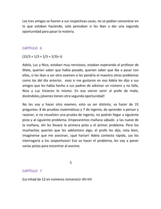 Los tres amigos se fueron a sus respectivas casas, no se podían concentrar en
lo que estaban haciendo, solo pensaban si les iban a dar una segunda
oportunidad para pasar la materia.



CAPÍTULO 6

(15/3 + 1/3 + 1/3 + 1/3)= 6

Adela, Luc y Nico, estaban muy nerviosos, estaban esperando al profesor de
Mate, querían saber que había pasado, querían saber que iba a pasar con
ellos, si les iban a ser otro examen o les pondría el maestro otros problemas
como los del día anterior, esos si me gustaron en eso Adela les dijo a sus
amigos que les había hecho a sus padres de adivinar un número y no falle,
Nico y Luc hicieron lo mismo. En eso vieron venir al profe de mate,
diciéndoles,¡jóvenes tienen otra segunda oportunidad!

No les voy a hacer otro examen, esto va ser distinto, va hacer de 15
preguntas: 8 de pruebas matemáticas y 7 de ingenio, de aprender a pensar y
razonar, si no resuelven una prueba de ingenio, no podrán llegar a siguiente
pista y al siguiente problema. Empezaremos mañana sábado a las nueve de
la mañana, ahí les llevare la primera pista y el primer problema. Pero los
muchachos querían que les adelantara algo, el profe les dijo, esta bien,
imagínense que me asesinan, ¡qué harían! Adela contesto rápido, ¡yo los
interrogaría a los sospechosos! Ese va hacer el problema, les voy a poner
varias pistas para encontrar al asesino.



                               5

CAPÍTULO 7

(La mitad de 12 en números romanos)= XII=VII
 