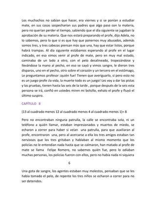 Los muchachos no sabían que hacer, era viernes y si se ponían a estudiar
mate, en sus casas sospecharían sus padres que algo paso con la materia,
pero no querían perder el tiempo, sabiendo que el día siguiente se jugaban la
aprobación de su materia. Que nos estará preparando el profe, dijo Adela, no
lo sabemos, pero lo que si es que hay que ponernos muy abusados, además
somos tres, y tres cabezas piensan más que una, hay que estar listos, porque
habrá trampas. Al día siguiente estábamos esperando al profe en el lugar
indicado, en eso vimos venir al profe de mate, pero en muy mal estado,
caminaba de un lado a otro, con el pelo desalineado, tropezándose y
llevándose la mano al pecho, en eso se cayó y vimos sangre, le dieron tres
disparos, uno en el pecho, otro sobre el corazón y un tercero en el estómago,
Le preguntamos profesor ¡quién fue! Tienen que averiguarlo, si pero esto no
es un juego profe ¡la vida, la muerte todo es un juego! Les voy a dar las pistas
y las pruebas, tienen hasta las seis de la tarde , porque después de la seis esta
persona se irá, confió en ustedes miren mi bolsillo, exhalo el profe y fluyó el
último suspiro.

CAPÍTULO 8

(13 al cuadrado menos 12 al cuadrado menos 4 al cuadrado menos 1)= 8

Pero no encontraban ninguna patrulla, la calle se encontraba sola, ni un
teléfono a quién llamar, estaban impresionados y muertos de miedo, se
echaron a correr para haber si veían una patrulla, para que auxiliaran al
profe, encontraron una, pero al acercarse a ella los tres amigos estaban tan
nerviosos que los tres gritaban y hablaban al mismo momento que los
policías no le entendían nada hasta que se calmaron, han matado al profe de
mate se llama Felipe Romero, no sabemos quién fue, pero lo odiaban
muchas personas, los policías fueron con ellos, pero no había nada ni siquiera

                                 6

Una gota de sangre, los agentes estaban muy molestos, pensaban que se les
había tomado el pelo, de repente los tres niños se echaron a correr para no
ser detenidos.
 