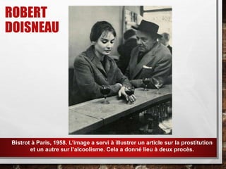 ROBERT
DOISNEAU
Bistrot à Paris, 1958. L’image a servi à illustrer un article sur la prostitution
et un autre sur l’alcoolisme. Cela a donné lieu à deux procès.
 