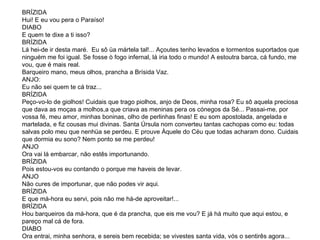 BRÍZIDA Hui! E eu vou pera o Paraíso!  DIABO E quem te dixe a ti isso?  BRÍZIDA Lá hei-de ir desta maré.  Eu sô üa mártela tal!... Açoutes tenho levados e tormentos suportados que ninguém me foi igual. Se fosse ò fogo infernal, lá iria todo o mundo! A estoutra barca, cá fundo, me vou, que é mais real. Barqueiro mano, meus olhos, prancha a Brísida Vaz.  ANJO: Eu não sei quem te cá traz...  BRÍZIDA  Peço-vo-lo de giolhos! Cuidais que trago piolhos, anjo de Deos, minha rosa? Eu sô aquela preciosa que dava as moças a molhos,a que criava as meninas pera os cónegos da Sé... Passai-me, por vossa fé, meu amor, minhas boninas, olho de perlinhas finas! E eu som apostolada, angelada e martelada, e fiz cousas mui divinas. Santa Úrsula nom converteu tantas cachopas como eu: todas salvas polo meu que nenhüa se perdeu. E prouve Àquele do Céu que todas acharam dono. Cuidais que dormia eu sono? Nem ponto se me perdeu! ANJO Ora vai lá embarcar, não estês importunando.  BRÍZIDA Pois estou-vos eu contando o porque me haveis de levar.  ANJO Não cures de importunar, que não podes vir aqui.  BRÍZIDA E que má-hora eu servi, pois não me há-de aproveitar!... BRÍZIDA Hou barqueiros da má-hora, que é da prancha, que eis me vou? E já há muito que aqui estou, e pareço mal cá de fora. DIABO  Ora entrai, minha senhora, e sereis bem recebida; se vivestes santa vida, vós o sentirês agora... 