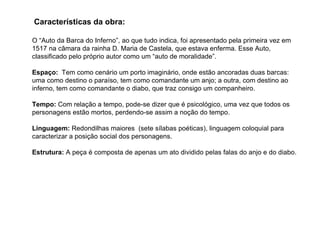 O “Auto da Barca do Inferno”, ao que tudo indica, foi apresentado pela primeira vez em 1517 na câmara da rainha D. Maria de Castela, que estava enferma. Esse Auto, classificado pelo próprio autor como um “auto de moralidade”. Espaço:   Tem como cenário um porto imaginário, onde estão ancoradas duas barcas: uma como destino o paraíso, tem como comandante um anjo; a outra, com destino ao inferno, tem como comandante o diabo, que traz consigo um companheiro.  Tempo:  Com relação a tempo, pode-se dizer que é psicológico, uma vez que todos os personagens estão mortos, perdendo-se assim a noção do tempo. Linguagem:  Redondilhas maiores  (sete sílabas poéticas), linguagem coloquial para caracterizar a posição social dos personagens. Estrutura:  A peça é composta de apenas um ato dividido pelas falas do anjo e do diabo. Características da obra: 