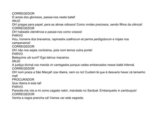 CORREGEDOR Ó arrais dos gloriosos, passai-nos neste batel!  ANJO  Oh! pragas pera papel, pera as almas odiosos! Como vindes preciosos, sendo filhos da ciência!  CORREGEDOR  Oh! habeatis clemência e passai-nos como vossos!  PARVO  Hou, homens dos breviairos, rapinastis coelhorum et pernis perdigotorum e mijais nos campanairos!  CORREGEDOR  Oh! não nos sejais contrairos, pois nom temos outra ponte!  PARVO Belequinis ubi sunt? Ego latinus macairos.  ANJO  A justiça divinal vos manda vir carregados porque vades embarcados nesse batel infernal.  CORREGEDOR Oh! nom praza a São Marçal! coa ribeira, nem co rio! Cuidam lá que é desvario haver cá tamanho mal! PROCURADOR Que ribeira é esta tal!  PARVO Parecês-me vós a mi como cagado nebri, mandado no Sardoal. Embarquetis in zambuquis! CORREGEDOR  Venha a negra prancha cá! Vamos ver este segredo.  