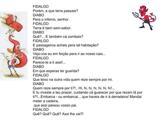 FIDALGO Porém, a que terra passais?  DIABO  Pera o inferno, senhor.  FIDALGO Terra é bem sem-sabor.  DIABO Quê?... E também cá zombais?  FIDALGO E passageiros achais pera tal habitação?  DIABO Vejo-vos eu em feição pera ir ao nosso cais... FIDALGO Parece-te a ti assi!...  DIABO Em que esperas ter guarida?  FIDALGO Que leixo na outra vida quem reze sempre por mi. DIABO Quem reze sempre por ti?!..  Hi, hi, hi, hi, hi, hi, hi!...  E tu viveste a teu prazer, cuidando cá guarecer por que rezam lá por ti?!...Embarca - ou embarcai... que haveis de ir à derradeira! Mandai meter a cadeira, que assi passou vosso pai.  FIDALGO Quê? Quê? Quê? Assi lhe vai?! 