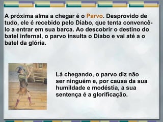 A próxima alma a chegar é o Parvo. Desprovido de
tudo, ele é recebido pelo Diabo, que tenta convencê-
lo a entrar em sua barca. Ao descobrir o destino do
batel infernal, o parvo insulta o Diabo e vai até a o
batel da glória.




                  Lá chegando, o parvo diz não
                  ser ninguém e, por causa da sua
                  humildade e modéstia, a sua
                  sentença é a glorificação.
 
