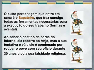 O outro personagem que entra em
cena é o Sapateiro, que traz consigo
todas as ferramentas necessárias para
a execução do seu trabalho (formas e
avental).

Ao saber o destino da barca do
inferno, ele recorre ao Anjo, mas a sua
tentativa é vã e ele é condenado por
roubar o povo com seu ofício durante
30 anos e pela sua falsidade religiosa.
 