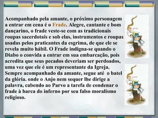 Acompanhado pela amante, o próximo personagem
a entrar em cena é o Frade. Alegre, cantante e bom
dançarino, o frade veste-se com as tradicionais
roupas sacerdotais e sob elas, instrumentos e roupas
usadas pelos praticantes da esgrima, de que ele se
revela muito hábil. O Frade indigna-se quando o
Diabo o convida a entrar em sua embarcação, pois
acredita que seus pecados deveriam ser perdoados,
uma vez que ele é um representante da Igreja.
Sempre acompanhado da amante, segue até o batel
da glória. onde o Anjo nem sequer lhe dirige a
palavra, cabendo ao Parvo a tarefa de condenar o
frade à barca do inferno por seu falso moralismo
religioso.
 