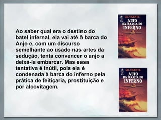Ao saber qual era o destino do
batel infernal, ela vai até à barca do
Anjo e, com um discurso
semelhante ao usado nas artes da
sedução, tenta convencer o anjo a
deixá-la embarcar. Mas essa
tentativa é inútil, pois ela é
condenada à barca do inferno pela
prática de feitiçaria, prostituição e
por alcovitagem.
 