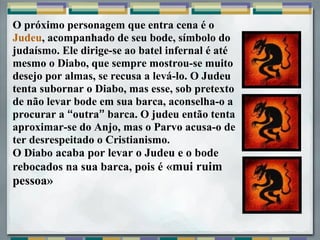 O próximo personagem que entra cena é o
Judeu, acompanhado de seu bode, símbolo do
judaísmo. Ele dirige-se ao batel infernal é até
mesmo o Diabo, que sempre mostrou-se muito
desejo por almas, se recusa a levá-lo. O Judeu
tenta subornar o Diabo, mas esse, sob pretexto
de não levar bode em sua barca, aconselha-o a
procurar a “outra” barca. O judeu então tenta
aproximar-se do Anjo, mas o Parvo acusa-o de
ter desrespeitado o Cristianismo.
O Diabo acaba por levar o Judeu e o bode
rebocados na sua barca, pois é «mui ruim
pessoa»
 