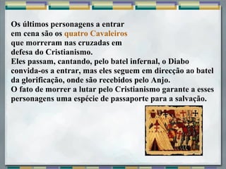Os últimos personagens a entrar
em cena são os quatro Cavaleiros
que morreram nas cruzadas em
defesa do Cristianismo.
Eles passam, cantando, pelo batel infernal, o Diabo
convida-os a entrar, mas eles seguem em direcção ao batel
da glorificação, onde são recebidos pelo Anjo.
O fato de morrer a lutar pelo Cristianismo garante a esses
personagens uma espécie de passaporte para a salvação.
 