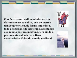 O reflexo desse conflito interior é visto
claramente na sua obra, pois ao mesmo
tempo que critica, de forma impiedosa,
toda a sociedade de seu tempo, adoptando
assim uma postura moderna, tem ainda o
pensamento voltado para Deus,
característica típica do mundo medieval.
 