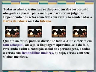 Todas as almas, assim que se desprendem dos corpos, são
obrigadas a passar por esse lugar para serem julgadas.
Dependendo dos actos cometidos em vida, são condenadas à
Barca da Gloria ou à do Inferno.




Quanto ao estilo, pode-se dizer que todo o Auto é escrito em
tom coloquial, ou seja, a linguagem aproxima-se a da fala,
revelando assim a condição social das personagens, e todos
o versos são Redondilhas maiores, ou seja, versos com sete
sílabas métricas.
 