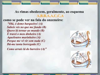 As rimas obedecem, geralmente, ao esquema
                     A,B,B,A,A,C,C,A
como se pode ver na fala do onzeneiro:
     “Olá, ó demo barqueiro! (A)
    Sabeis vós no que me fundo (B)
    Quero lá tornar ao mundo (B)
    E trarei o meu dinheiro (A)
    Aqueloutro marinheiro (A)
    Porque me vê vir sem nada (C)
    Dá-me tanta borregada (C)
  Como arrais lá do barreiro (A)”
 