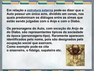 Em relação a estrutura externa pode-se dizer que o
Auto possui um único acto, dividido em cenas, nas
quais predominam os diálogos entre as almas que
estão sendo julgadas com o Anjo e com o Diabo.

Os personagens do Auto, com exceção do Anjo de
do Diabo, são representantes típicos da sociedade
da época (personagens-tipo). Raramente aparecem
identificados pelo nome, pois são designados pela
ocupação social que exercem.
Como exemplo pode-se cita
o onzeneiro, o fidalgo, sapateiro etc.
 