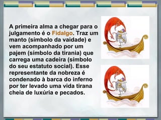 A primeira alma a chegar para o
julgamento é o Fidalgo. Traz um
manto (símbolo da vaidade) e
vem acompanhado por um
pajem (símbolo da tirania) que
carrega uma cadeira (símbolo
do seu estatuto social). Esse
representante da nobreza é
condenado à barca do inferno
por ter levado uma vida tirana
cheia de luxúria e pecados.
 