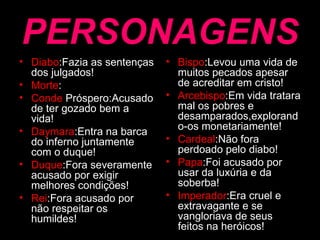 PERSONAGENS Diabo :Fazia as sentenças dos julgados! Morte : Conde  Próspero:Acusado de ter gozado bem a vida! Daymara :Entra na barca do inferno juntamente com o duque! Duque :Fora severamente acusado por exigir melhores condições! Rei :Fora acusado por não respeitar os humildes! Bispo :Levou uma vida de muitos pecados apesar de acreditar em cristo! Arcebispo :Em vida tratara mal os pobres e desamparados,explorando-os monetariamente! Cardeal :Não fora  perdoado pelo diabo! Papa :Foi acusado por usar da luxúria e da soberba! Imperador :Era cruel e extravagante e se vangloriava de seus feitos na heróicos! 