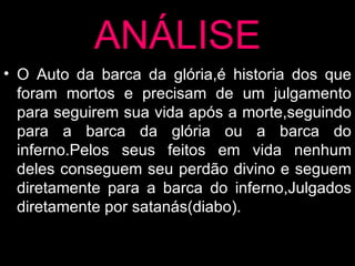 ANÁLISE O Auto da barca da glória,é historia dos que foram mortos e precisam de um julgamento para seguirem sua vida após a morte,seguindo para a barca da glória ou a barca do inferno.Pelos seus feitos em vida nenhum deles conseguem seu perdão divino e seguem diretamente para a barca do inferno,Julgados diretamente por satanás(diabo). 