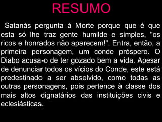 RESUMO Satanás pergunta à Morte porque que é que esta só lhe traz gente humilde e simples, "os ricos e honrados não aparecem!". Entra, então, a primeira personagem, um conde próspero. O Diabo acusa-o de ter gozado bem a vida. Apesar de denunciar todos os vícios do Conde, este está predestinado a ser absolvido, como todas as outras personagens, pois pertence à classe dos mais altos dignatários das instituições civis e eclesiásticas. 