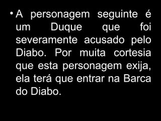 A personagem seguinte é um Duque que foi severamente acusado pelo Diabo. Por muita cortesia que esta personagem exija, ela terá que entrar na Barca do Diabo. 