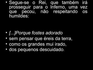 Segue-se o Rei, que também irá prosseguir para o Inferno, uma vez que pecou, não respeitando os humildes: [...]Porque fostes adorado sem pensar que éreis da terra,  como os grandes mui irado,  dos pequenos descuidado .  