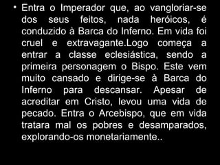 Entra o Imperador que, ao vangloriar-se dos seus feitos, nada heróicos, é conduzido à Barca do Inferno. Em vida foi cruel e extravagante.Logo começa a entrar a classe eclesiástica, sendo a primeira personagem o Bispo. Este vem muito cansado e dirige-se à Barca do Inferno para descansar. Apesar de acreditar em Cristo, levou uma vida de pecado. Entra o Arcebispo, que em vida tratara mal os pobres e desamparados, explorando-os monetariamente.. 