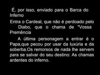 É, por isso, enviado para o Barca do  Inferno Entra o Cardeal, que não é perdoado pelo  Diabo, que o chama de "Vossa Premência A última personagem a entrar é o Papa,que pecou por usar da luxúria e da soberba.Os remorsos de nada lhe servem para se salvar do seu destino: As chamas ardentes do inferno. 