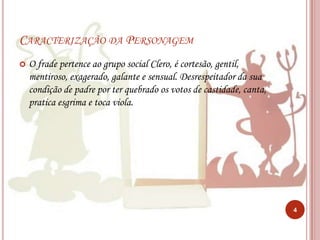 Caracterização da PersonagemO frade pertence ao grupo social Clero, é cortesão, gentil, mentiroso, exagerado, galante e sensual. Desrespeitador da sua condição de padre por ter quebrado os votos de castidade, canta, pratica esgrima e toca viola.4