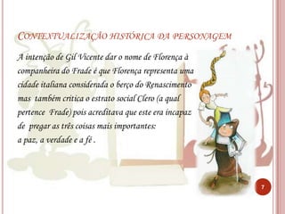 Contextualização histórica da personagemA intenção de Gil Vicente dar o nome de Florença à companheira do Frade é que Florença representa umacidade italiana considerada o berço do Renascimentomas  também critica o estrato social Clero (a qual pertence  Frade) pois acreditava que este era incapazde  pregar as três coisas mais importantes:a paz, a verdade e a fé . 7