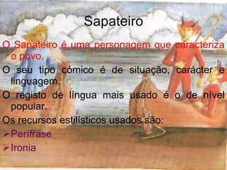 Sapateiro O Sapateiro é uma personagem que caracteriza o povo. O seu tipo cómico é de situação, carácter e linguagem. O registo de língua mais usado é o de nível popular. Os recursos estilísticos usados são: Perífrase Ironia 