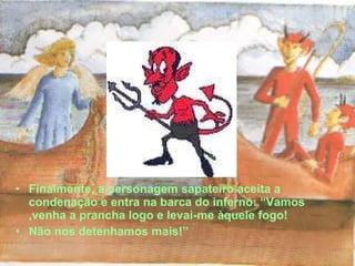 Finalmente, a personagem sapateiro aceita a condenação e entra na barca do inferno: “Vamos ,venha a prancha logo e levai-me àquele fogo! Não nos detenhamos mais!” 