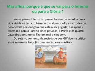 Conclusão:		Com a leitura desta obra apercebemo-nos que Gil Vicente possuía uma profunda religiosidade manifestada (crença na vida após a morte, no prémio e no castigo, distinção claro do bem e do mal, no Inferno e no Paraíso, em Anjos e Diabos), este mostra-se bem firme na sua condenação da tirania, da opressão, da exploração dos humildes, da mentira e da hipocrisia nas relações entre os Homens.