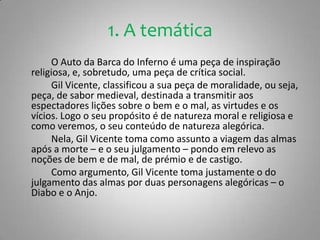 1. A temáticaO Auto da Barca do Inferno é uma peça de inspiração religiosa, e, sobretudo, uma peça de crítica social.		Gil Vicente, classificou a sua peça de moralidade, ou seja, peça, de sabor medieval, destinada a transmitir aos espectadores lições sobre o bem e o mal, as virtudes e os vícios. Logo o seu propósito é de natureza moral e religiosa e como veremos, o seu conteúdo de natureza alegórica.		Nela, Gil Vicente toma como assunto a viagem das almas após a morte – e o seu julgamento – pondo em relevo as noções de bem e de mal, de prémio e de castigo. 		Como argumento, Gil Vicente toma justamente o do julgamento das almas por duas personagens alegóricas – o Diabo e o Anjo.