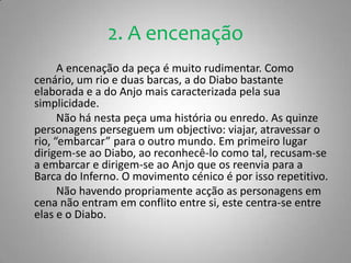 2. A encenação		A encenação da peça é muito rudimentar. Como cenário, um rio e duas barcas, a do Diabo bastante elaborada e a do Anjo mais caracterizada pela sua simplicidade.		Não há nesta peça uma história ou enredo. As quinze personagens perseguem um objectivo: viajar, atravessar o rio, “embarcar” para o outro mundo. Em primeiro lugar dirigem-se ao Diabo, ao reconhecê-lo como tal, recusam-se a embarcar e dirigem-se ao Anjo que os reenvia para a Barca do Inferno. O movimento cénico é por isso repetitivo.		Não havendo propriamente acção as personagens em cena não entram em conflito entre si, este centra-se entre elas e o Diabo.