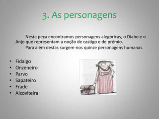 3. As personagensNesta peça encontramos personagens alegóricas, o Diabo e o Anjo que representam a noção de castigo e de prémio.		Para além destas surgem-nos quinze personagens humanas. Fidalgo OnzeneiroParvo Sapateiro FradeAlcoviteira 