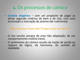 4. Os processos de cómicoCenário alegórico – com um propósito de julgar as almas segundo critérios de bem e de mal, com uma encenação e marcação de actores tão rudimentar.Afinal porque rimos nós? O que é que nos faz rir?O riso resulta sempre de uma não adaptação, de um comportamento insólito (raro).