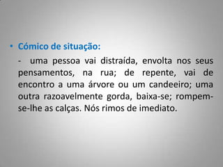 O sentimento do cómico resulta da noção de perda ou ruptura da lógica, da harmonia, do sentido da realidade.Cómico de situação:	-  uma pessoa vai distraída, envolta nos seus pensamentos, na rua; de repente, vai de encontro a uma árvore ou um candeeiro; uma outra razoavelmente gorda, baixa-se; rompem-se-lhe as calças. Nós rimos de imediato.