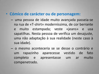 Cómico de carácter ou de personagem: uma pessoa de idade muito avançada passeia-se na rua de «T-shirt» moderníssima, de cor berrante e muito estampada; veste «jeans» e usa sapatilhas. Nesta pessoa de verifica um desajuste, uma não adaptação à sua realidade (neste caso à sua idade). o mesmo aconteceria se se desse o contrário e um rapazinho aparecesse vestido de fato completo e apresentasse um ar muito compenetrado.
