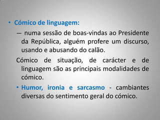 Cómico de linguagem:numa sessão de boas-vindas ao Presidente da República, alguém profere um discurso, usando e abusando do calão.Cómico de situação, de carácter e de linguagem são as principais modalidades de cómico.Humor, ironia e sarcasmo - cambiantes diversas do sentimento geral do cómico.Ao longo do Auto da Barca do Inferno, Gil Vicente revela-se um óptimo produtor de efeitos cómicos. As suas personagens são notoriamente desajustadas:Em relação a si próprias (cómico de carácter), ao não se aperceberem de que já não são, após a morte, aquilo que eram.Em relação à situação (cómico de situação) em que se encontram, sujeitos a um julgamento definitivo e actuando como se ainda estivessem vivos.