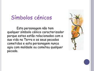 Símbolos cénicos	Esta personagem não tem qualquer símbolo cénico caracterizador porque estes estão relacionados com a sua vida na Terra e os seus pecados cometidos e esta personagem nunca agiu com maldade ou cometeu qualquer pecado.