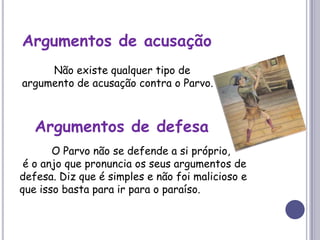 Argumentos de acusação	Não existe qualquer tipo de argumento de acusação contra o Parvo.Argumentos de defesa	O Parvo não se defende a si próprio, é o anjo que pronuncia os seus argumentos de defesa. Diz que é simples e não foi malicioso e que isso basta para ir para o paraíso.