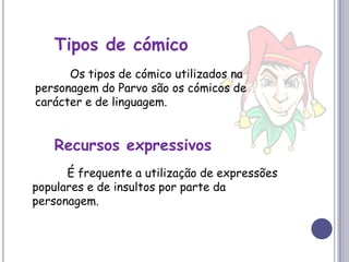 Tipos de cómico	Os tipos de cómico utilizados na personagem do Parvo são os cómicos de carácter e de linguagem.Recursos expressivos	É frequente a utilização de expressões populares e de insultos por parte da personagem.