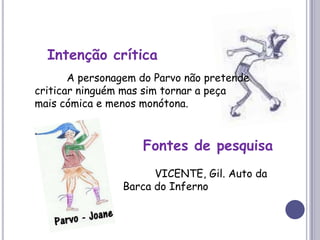 Intenção crítica 	A personagem do Parvo não pretende criticar ninguém mas sim tornar a peça mais cómica e menos monótona.Fontes de pesquisa	VICENTE, Gil. Auto da Barca do Inferno