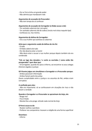 - Ele na Terra tinha um grande poder
- Não admitia que mandassem nele

Argumentos de acusação do Procurador:
- Não tem tempo de se confessar

Argumentos de acusação do Corregedor (o Diabo acusa-o de):
- Ter aceitado subornos (ser corrupto)
- Ter aceitado subornos até de Judeus (muito mal vistos naquele tipo)
- Confessou-se, mas mentiu.

Argumentos de defesa do Corregedor:
- Era a sua mulher que aceitava os subornos

Acho que o argumento usado de defesa do réu foi:
- Errado
- O Diabo saberia de tudo
- Ele não deveria estar a mentir
- Não devia estar a acusar a sua mulher porque depois também ela era
condenada

“Irês ao lago dos danados / e verês os escrivães / coma estão tão
prosperados” quer dizer que:
- O Corregedor, quando for para o Inferno, vai encontrar os seus colegas
(Homens ligados à justiça)

Gil Vicente julgou em simultâneo o Corregedor e o Procurador porque:
- Ambos passavam informação
- Ambos faziam parte da justiça
(havia cumplicidade entre a justiça e os assuntos do Rei, ambos eram
corruptos)

A confissão para eles:
- Não era importante: só se confessavam em situações de risco e não
diziam a verdade

Quando o Corregedor e o Procurador se aproximam do Anjo, ele:
- Reage mal
- Fica irritado
- Manda-lhes uma praga: atitude nada normal do Anjo

O Parvo acusa-os de:
- Roubar coelhos e perdizes
- Profanar nos campanários: levavam a religião de uma forma superficial

Desenlace:
- Inferno


                                                                           10
 