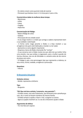 - Os nobres viviam como queriam (vida de luxúria)
- Pensavam que bastava rezar e ir à missa para ir para o Céu

Características dadas às mulheres desse tempo:
- Mentirosas
- Infiéis
- Falsas
- Fingidas
- Hipócritas

Caracterização do Fidalgo:
- Nobre (fidalgo de solar)
- Vaidoso
- Presunçoso do seu estado social
- O seu longo manto e o criado que carrega a cadeira representam bem
a sua vaidade e ostentação
- A forma como reage perante o Diabo e o Anjo revelam a sua
arrogância ( de quem está habituado a mandar e a ter tudo)
- Apresenta-se como alguém importante
- Despreza a barca do Diabo chamando-lhe “cortiço”
- A sua conversa com o Diabo revela-nos que além da sua mulher tinha
uma amante, mas que ambas o enganavam, pois a mulher quando ele
morreu chorava, mas era de felicidade e a amante antes de ele morrer
já estava com outro.
- O Fidalgo é, pois, uma personagem tipo que representa a nobreza, os
seus vícios, tirania, vaidade, arrogância e presunção.

Desenlace:
- Inferno


O Onzeneiro (Usuário)

Símbolos cénicos:
- Bolsão: representa o dinheiro

Tipo:
- Burguesia

“Oh! Que má-hora venhais,/ onzeneiro, meu parente!”:
- O Diabo revela, com este tratamento, que Onzeneiro tem semelhanças
com ele, é como se fossem membros da mesma família.
- O Diabo sempre o ajudou a fazer o mal, a enganar os outros.
- Agora os papéis invertem-se: é a vez de o Onzeneiro ajudar o Diabo

Argumentos de defesa:
- Ter morrido sem esperar.


                                                                        2
 