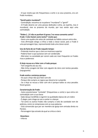 - O que revela que ele frequentava a corte e os seus prazeres, era um
frade mundano.

“Gentil padre mundanal”:
- Contradição: encontra-se na palavra “mundanal” e “gentil”
- O Frade deveria ser uma pessoa dedicada à alma, ao espírito, mas é
mundanal, vive os prazeres do mundo, por isso existe aqui uma
contradição.

“Diabo-(...) E não os punham lá grosa / no vosso convento santo?
Frade- E eles faziam outro tanto!” revela que:
- Havia uma quebra de votos de castidade ao hábito comum entre eles.
- Esta afirmação alarga a crítica a toda a classe social, pois o Frade é
uma personagem tipo, representando toda uma classe social.

Uso do facto de ser Frade naquele tempo:
- Pretende mostrar que o clero se mostrava superior
- Poderia fazer o que quisesse sem ser condenado
- Mal-estar na sociedade por serem cada vez mais frequente os Frades
ricos e poderosos

O Anjo recusa-se a falar com o Frade porque:
- Tem vergonha do seu réu
- Não tinha coragem de falar com alguém do clero com tantos pecados
(repugnante)

Frade aceita a sentença porque:
- Viu que o Anjo não quis falar com ele
- Porque não cumpriu as regras que deveria ter cumprido
- Se o Anjo se recusa a falar com ele é porque todos os seus pecados
foram graves

Caracterização do Frade:
- Auto-caracterizasse “cortesão” (frequentava a corte) o que entra em
contradição com a sua classe
- Sabe dançar tordilhão e esgrimir às qualidades típicas de um nobre
- É alegre, pois chega ao cais a cantar e a dançar.
- Tal como os outros Frades não cumpriu o voto de castidade nem de
pobreza, como se comprovava com as suas palavras.
- Está convencido que por ser membro da Igreja tem entrada direta no
Paraíso.
- Personagem tipo através da qual se critica o clero

 Desenlace:
- Inferno




                                                                           6
 
