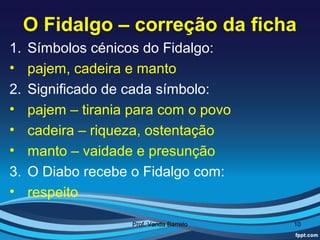 O Fidalgo – correção da ficha
1.   Símbolos cénicos do Fidalgo:
•    pajem, cadeira e manto
2.   Significado de cada símbolo:
•    pajem – tirania para com o povo
•    cadeira – riqueza, ostentação
•    manto – vaidade e presunção
3.   O Diabo recebe o Fidalgo com:
•    respeito

                    Prof. Vanda Barreto   10
 