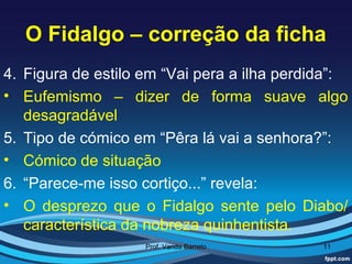 O Fidalgo – correção da ficha
4. Figura de estilo em “Vai pera a ilha perdida”:
• Eufemismo – dizer de forma suave algo
   desagradável
5. Tipo de cómico em “Pêra lá vai a senhora?”:
• Cómico de situação
6. “Parece-me isso cortiço...” revela:
• O desprezo que o Fidalgo sente pelo Diabo/
   característica da nobreza quinhentista.
                    Prof. Vanda Barreto      11
 