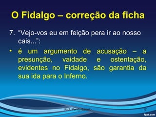 O Fidalgo – correção da ficha
7. “Vejo-vos eu em feição pera ir ao nosso
   cais...”:
• é um argumento de acusação – a
   presunção, vaidade e ostentação,
   evidentes no Fidalgo, são garantia da
   sua ida para o Inferno.



                Prof. Vanda Barreto      12
 