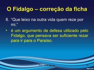 O Fidalgo – correção da ficha
8. “Que leixo na outra vida quem reze por
   mi.”
• é um argumento de defesa utilizado pelo
   Fidalgo, que pensava ser suficiente rezar
   para ir para o Paraíso.




                 Prof. Vanda Barreto      13
 