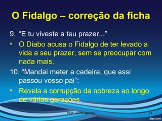 O Fidalgo – correção da ficha
9. “E tu viveste a teu prazer...”
• O Diabo acusa o Fidalgo de ter levado a
   vida a seu prazer, sem se preocupar com
   nada mais.
10. “Mandai meter a cadeira, que assi
   passou vosso pai”:
• Revela a corrupção da nobreza ao longo
   de várias gerações.
                Prof. Vanda Barreto      14
 