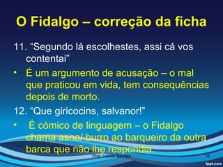 O Fidalgo – correção da ficha
11. “Segundo lá escolhestes, assi cá vos
   contentai”
• É um argumento de acusação – o mal
   que praticou em vida, tem consequências
   depois de morto.
12. “Que giricocins, salvanor!”
• É cómico de linguagem – o Fidalgo
   chama asno/ burro ao barqueiro da outra
   barca que não lhe respondia.
                Prof. Vanda Barreto      15
 